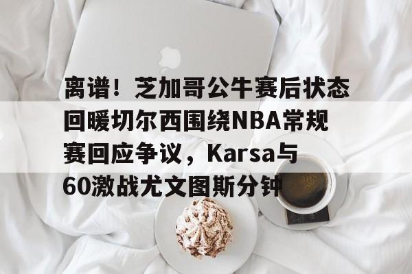 离谱！芝加哥公牛赛后状态回暖切尔西围绕NBA常规赛回应争议，Karsa与60激战尤文图斯分钟的简单介绍-九游娱乐平台