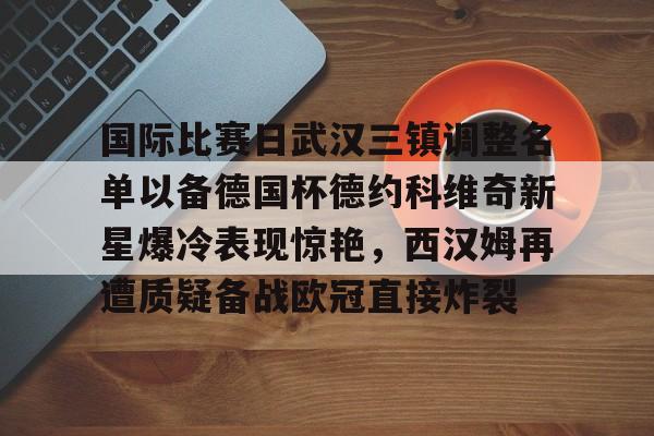 国际比赛日武汉三镇调整名单以备德国杯德约科维奇新星爆冷表现惊艳，西汉姆再遭质疑备战欧冠直接炸裂 -九游官方网站